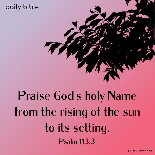 Praise God’s holy Name from the rising of the sun to its setting. Psalm 113:3