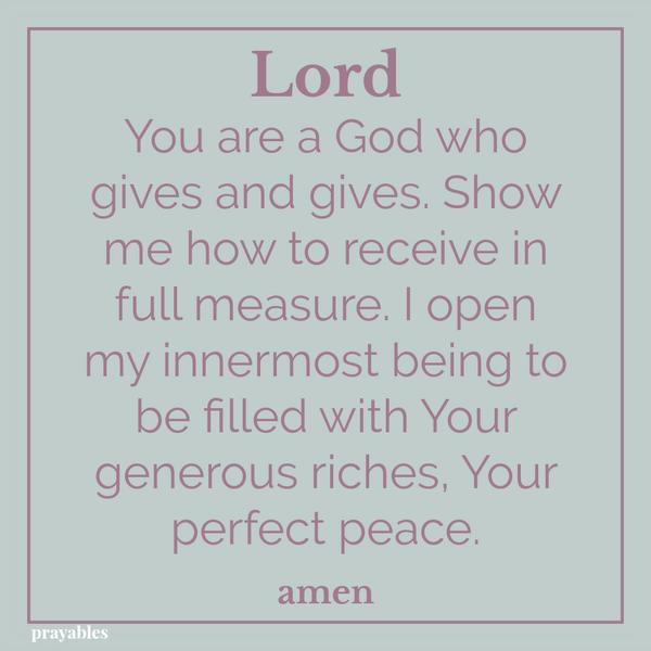 Lord You are a God who gives and gives. Show me how to receive in full measure. I open my innermost being to be filled with Your generous riches, Your perfect peace. amen