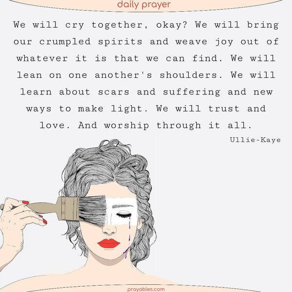 We will cry together, okay? We will bring our crumpled spirits and weave joy out of whatever it is that we can find. We will lean on one another’s shoulders. We will learn about scars and suffering and new ways to make light. We will trust and love. And worship through it all. Ullie-Kaye