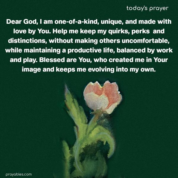 Dear God, I am one-of-a-kind, unique, and made with love by You. Help me keep my quirks, perks, and distinctions, without making others uncomfortable, while maintaining a productive life, balanced by work and play. Blessed are You, who created me in Your image and keeps me evolving into my own.
