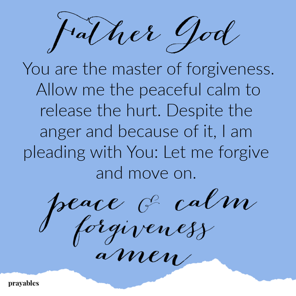 Father God, You are the master of forgiveness. Allow me the peaceful calm to release the hurt. Despite the anger and because of it, I am pleading with You: Let me forgive and move on.