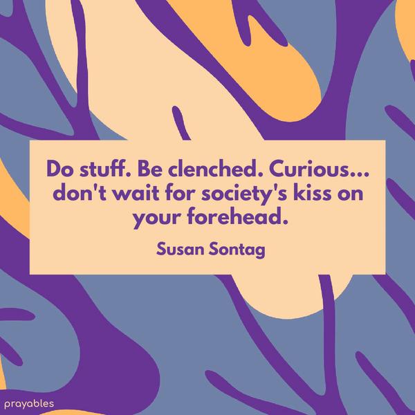 Do stuff. Be clenched. Curious… don’t wait for society’s kiss on your forehead. Susan Sontag