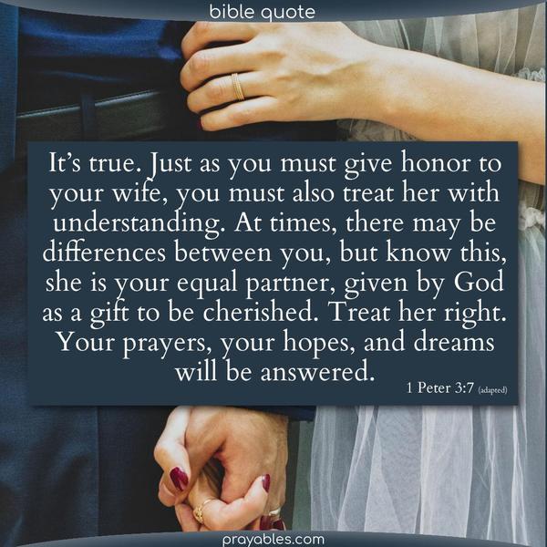 1 Peter 3:7 – adapted It’s true. Just as you must give honor to your wife, you must also treat her with understanding. At times, there may be differences between you, but know this, she is your equal partner, given by God as a gift to be cherished. Treat her right. Your prayers, your hopes, and dreams will be answered.