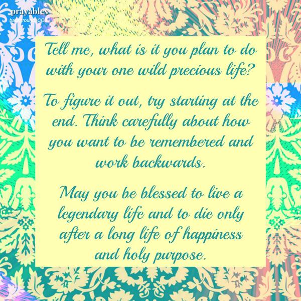 Tell me, what is it you plan to do with your one wild precious life?  To figure it out, try starting at the end. Think carefully about how you want to be remembered and work backwards.   May you be blessed to live a legendary life
and to die only after a long life of happiness  and holy purpose.