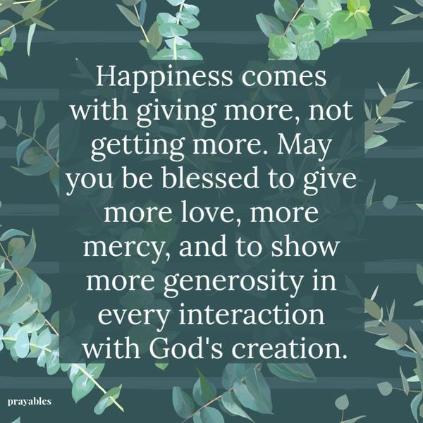 Happiness comes with giving more, not getting more. May you be blessed to give more love, give more mercy, and to show more
generosity in every interaction with God’s creation.