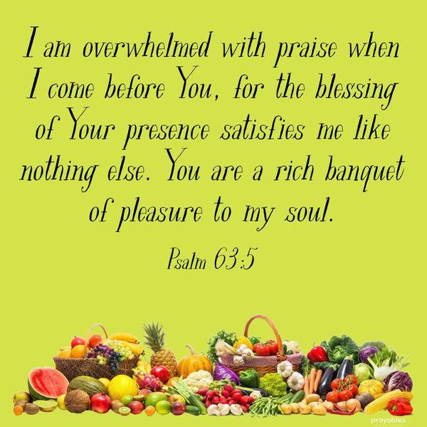 I am overwhelmed with praise when I come before You, for the blessing of Your presence satisfies me like nothing else. You are a rich banquet of pleasure
to my soul.