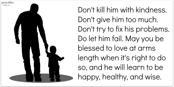 Don't kill him with kindness. Don't give him too much.  Don't try to fix his problems. Do let him fail. May you be blessed to love at arms length when it's right to do  so, and he will learn to be happy, healthy, and wise. 