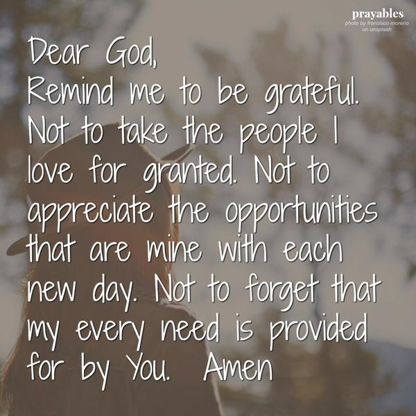 Dear God, Remind me to be grateful. Not to take the people I love for granted. Not to appreciate the opportunities that are mine with each new day. Not to forget that my every need is provided for by You. Amen