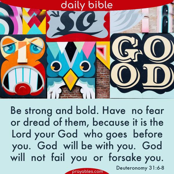 Deuteronomy 31:6-8 Be strong and bold; have no fear or dread of them, because it is the Lord your God who goes before you. God will be with you. God will not fail you or
forsake you.