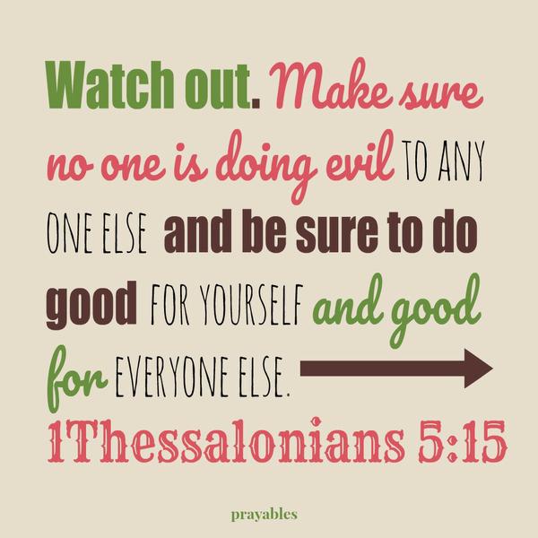 1Thessalonians 5:15 Watch out. Make sure no one is doing evil to any one else and be sure to do good for yourself and good for everyone else.     “I will be ever alert for evil and will stop it where and when I see it. What is good
for me I will do and what can be good for others I will do too.”