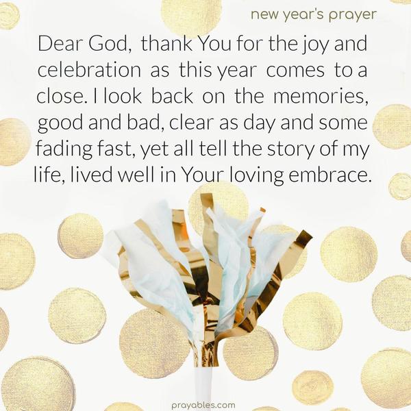 Dear God, thank You for the joy and celebration as this year comes to a close. I look back on the memories, good and bad, clear as day and some fading fast, yet all tell the story of my life, lived well in Your loving embrace.