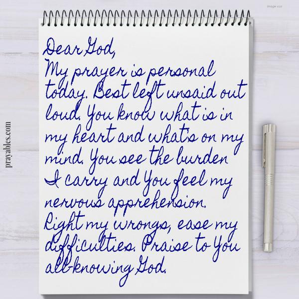 Dear God, My prayer is personal today. Best left unsaid out loud. You know what is in my heart and what’s on my mind. You see the burden I carry and You feel my nervous apprehension. Right my wrongs, ease my difficulties. Praise to
You all-knowing God.