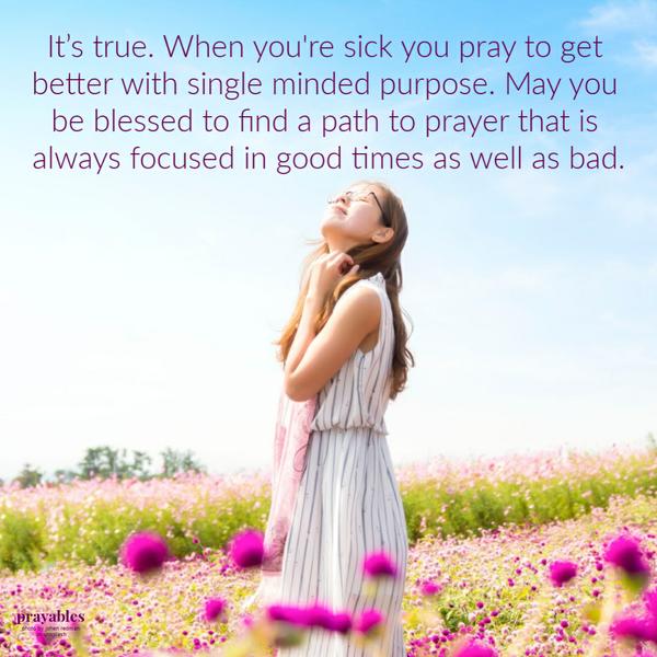 It’s true. When you’re sick you pray to get better with single minded purpose. May you be blessed to find a path to prayer that is always focused in good times as well as bad.