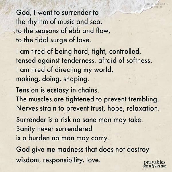 God, I want to surrender to the rhythm of music and sea, to the seasons of ebb and flow, to the tidal surge of love. I am tired of being hard, tight, controlled, tensed against tenderness, afraid of softness. I am tired of directing
my world, making, doing, shaping. Tension is ecstasy in chains. The muscles are tightened to prevent trembling. Nerves strain to prevent trust, hope, relaxation. Surrender is a risk no sane man may take. Sanity never surrendered is a burden no man may carry. God give me madness that does not destroy wisdom, responsibility, love.