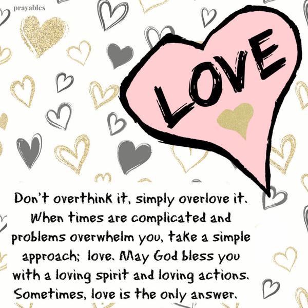 Don’t overthink it, simply overlove it. When times are complicated and problems overwhelm you, take a simple approach; love. May
God bless you with a loving spirit and loving actions. Sometimes, love is the only answer.