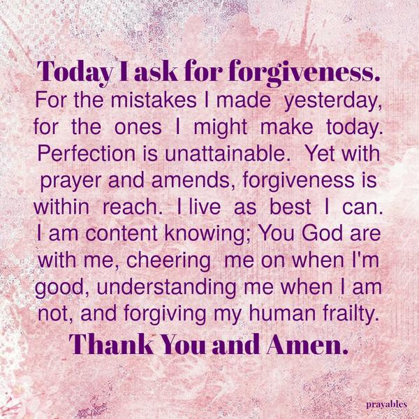 Today I ask for forgiveness. For the mistakes I made yesterday, for the ones I might make today. Perfection is unattainable. Yet with prayer and amends, forgiveness is within reach. I live as best I can. I am content knowing; You
God are with me, cheering me on when I’m good, understanding me when I am not, and forgiving my human frailty. Thank You and Amen.