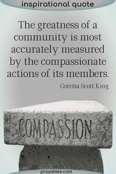 The greatness of a community is most accurately measured by the compassionate actions of its members. Coretta Scott King