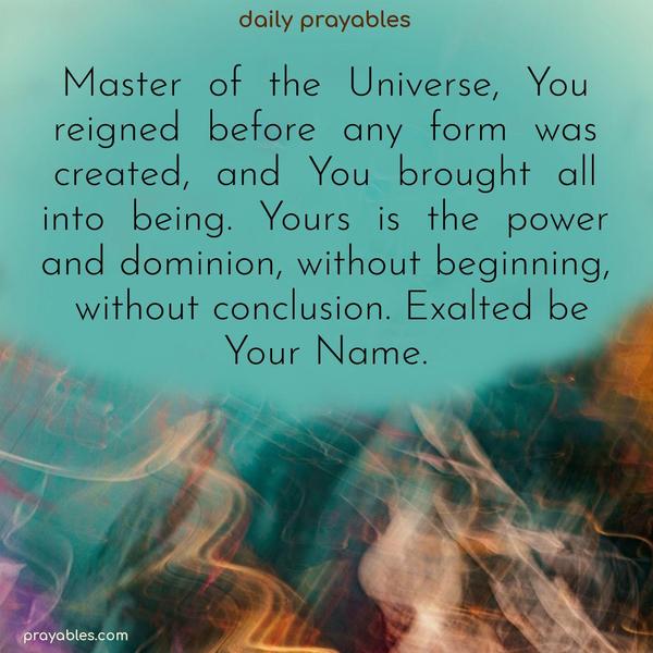 Master of the Universe, You reigned before any form was created, and You brought all into being. Yours is the power and dominion, without beginning, without conclusion. Exalted be Your Name.