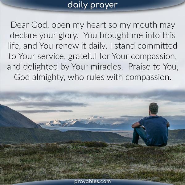 Dear God, open my heart so my mouth may declare Your glory. You brought me into this life, and You renew it daily. I stand committed to Your service, grateful for Your
compassion, and delighted by Your miracles. Praise to You, God almighty, who rules with divine wisdom.  