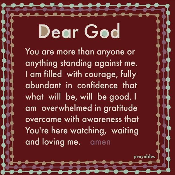 Dear God, You are more than anyone or anything standing against me. I am filled with courage, fully abundant in confidence that what will be, will be good. I am overwhelmed in gratitude overcome with awareness that You’re here
watching, waiting and loving me.  amen