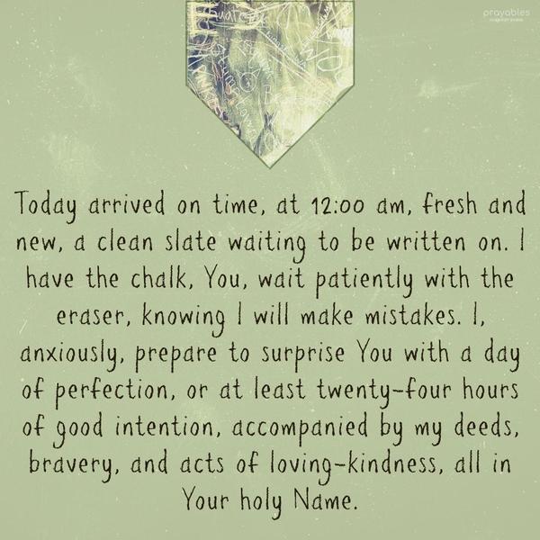 Today arrived on time, at 12:00 am, fresh and new, a clean slate waiting to be written on. I have the chalk, You, wait patiently with the eraser, knowing I will make mistakes. I,
anxiously, prepare to surprise You with a day of perfection, or at least twenty-four hours of good intention, accompanied by my deeds, bravery, and acts of loving-kindness, all in Your holy Name.