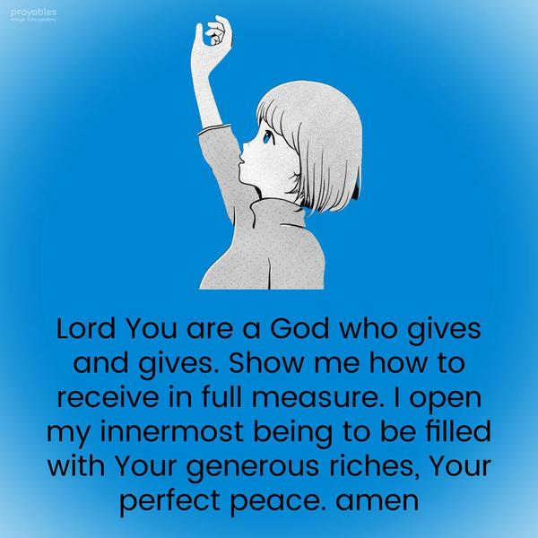 Lord You are a God who gives and gives. Show me how to receive in full measure. I open my innermost being to be filled with Your generous riches, Your
perfect peace. amen