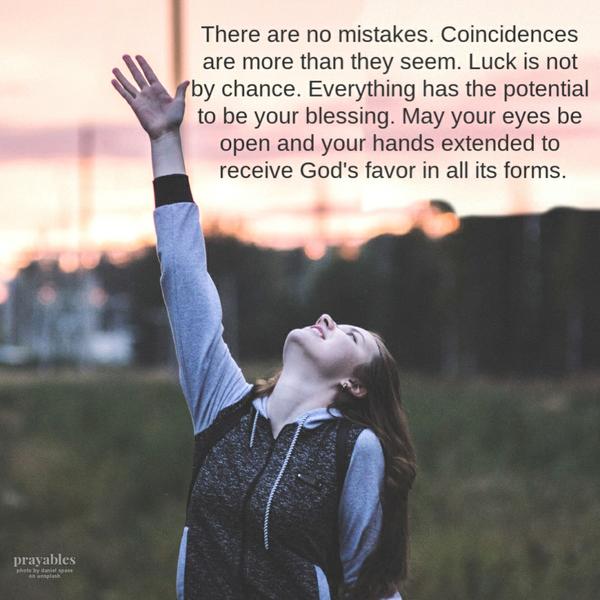 Favor in all Forms There are no mistakes. Coincidences are more than they seem. Luck is not by chance. Everything has the
potential to be your blessing. May your eyes be open and your hands extended to receive God’s favor in all its forms.