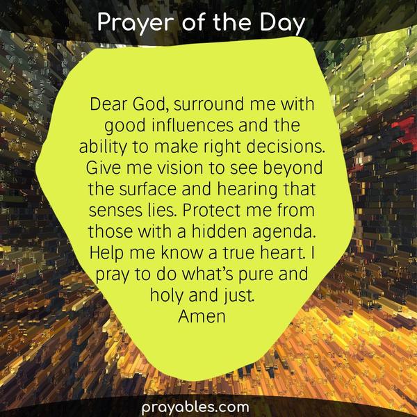 Dear God Surround me with good influences and the ability to make right decisions. Give me vision to see beyond the surface and hearing that
senses lies. Protect me from those with a hidden agenda. Help me know a true heart. I pray to do what’s pure and holy and just. Amen