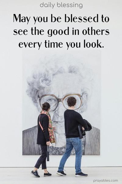 May you be blessed to see the good in others, every time you look.