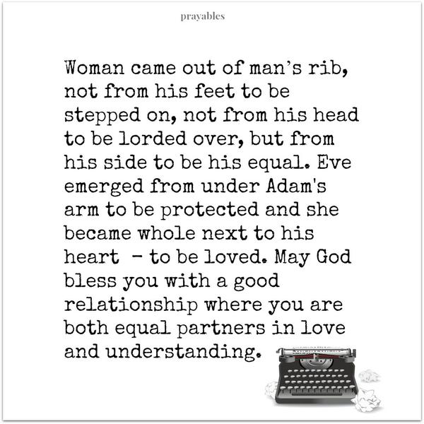 Woman came out of man’s rib, not from his feet to be stepped on, not from his head to be lorded over, but from his side to be his equal. Eve emerged from under Adam’s arm to be protected and she became whole next to his heart  – to be
loved. May God bless you with a good relationship where you are both equal partners in love and understanding.