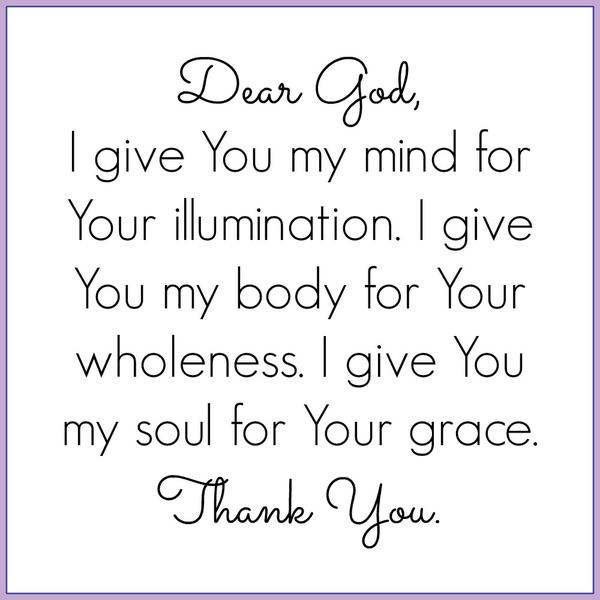 Dear God, I give You my mind for Your illumination. I give You my body for Your wholeness. I give You my soul for Your grace. Thank You.