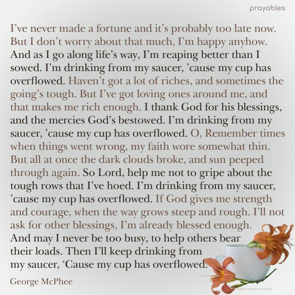 I’ve never made a fortune and it’s probably too late now. But I don’t worry about that much, I’m happy anyhow. And as I go along life’s way,
I’m reaping better than I sowed. I’m drinking from my saucer, ’cause my cup has overflowed. Haven’t got a lot of riches, and sometimes the going’s tough. But I’ve got loving ones around me, and that makes me rich enough. I thank God for his blessings, and the mercies God’s bestowed. I’m drinking from my saucer, ’cause my cup has overflowed. O, Remember times when things went wrong, my faith wore somewhat thin. But all at once the dark clouds broke, and sun peeped through again. So Lord, help me
not to gripe about the tough rows that I’ve hoed. I’m drinking from my saucer, ’cause my cup has overflowed. If God gives me strength and courage, when the way grows steep and rough. I’ll not ask for other blessings, I’m already blessed enough. And may I never be too busy, to help others bear their loads. Then I’ll keep drinking from my saucer, ‘Cause my cup has overflowed. George McPhee