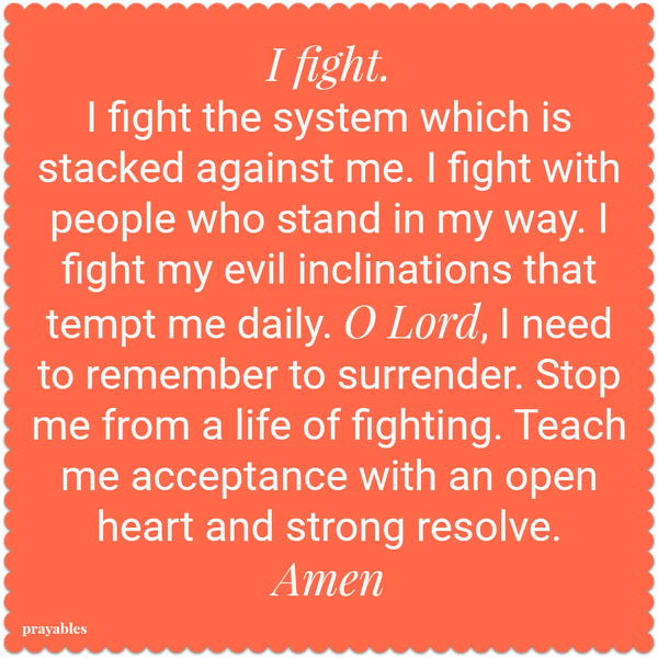 I fight. I fight the system which is stacked against me. I fight with people who stand in my way. I fight my evil inclinations that tempt me daily. O Lord, I need to remember to surrender. Stop me from a life of fighting. Teach me
acceptance with an open heart and strong resolve. Amen