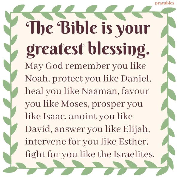 The Bible is your greatest blessing. May God remember you like Noah, protect you like Daniel, heal you like Naaman, favour you like Moses, prosper you like Isaac, anoint you like David, answer you like Elijah, intervene for you like
Esther, fight for you like the Israelites.