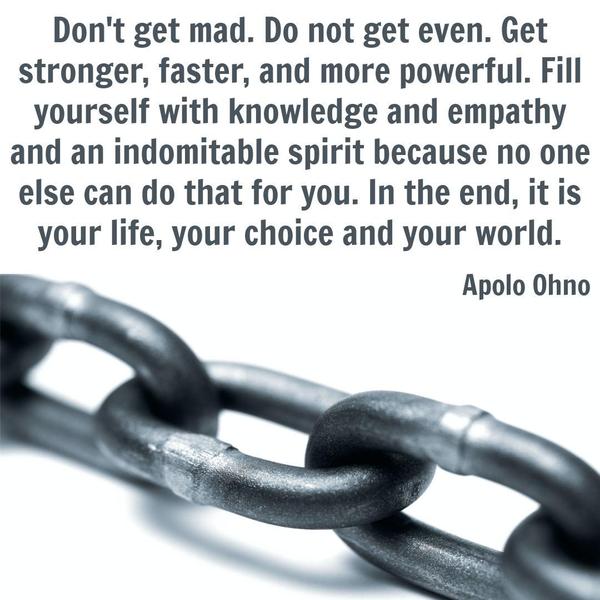 Don’t get mad. Do not get even. Get stronger, faster, and more powerful. Fill yourself with knowledge and empathy and an indomitable spirit because no one else can do that for you. In the
end, it is your life, your choice, and your world. Apolo Ohno