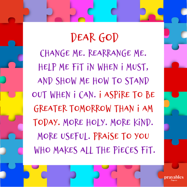 Dear God, Change me. Rearrange me. Help me fit in when I must, and show me how to stand out when I can. I aspire to be greater
tomorrow than I am today. More holy. More kind. More useful. Praise to You, who makes all the pieces fit.