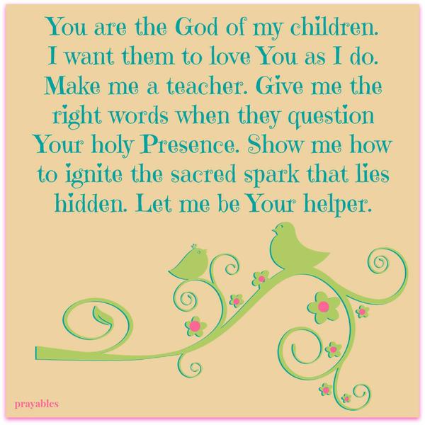 You are the God of my children. I want them to love You as I do. Make me a teacher. Give me the right words when they question Your holy Presence. Show me how to ignite the sacred spark that lies hidden. Let me be Your helper.