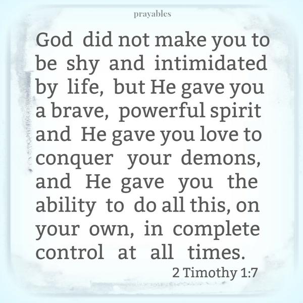 2 Timothy 1:7 God did not make you to be shy and intimidated by life, but He gave you a brave, powerful spirit and He gave you love to conquer your demons, and He gave you the ability to do all this, on your own, in complete control
at all times.