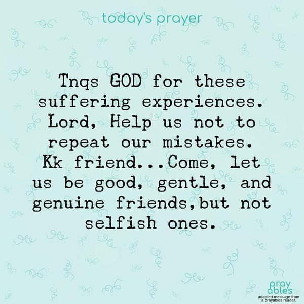 Tnqs for these suffering experiences. Lord, Help us not to repeat our mistakes. Kk friend…Come, Let us be good, gentle, and genuine friends…but not selfish ones. submitted by a reader (adapted)