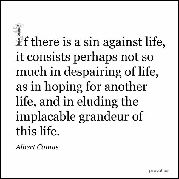 If there is a sin against life, it consists perhaps not so much in despairing of life, as in hoping for another life, and in eluding the implacable grandeur of this life. Albert Camus