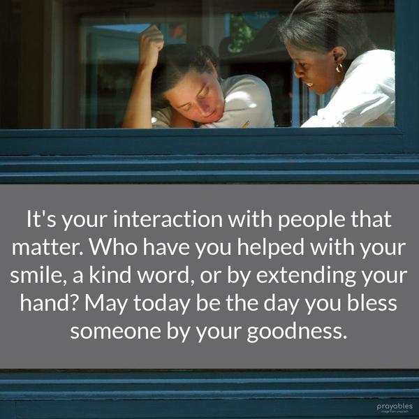 It’s your interaction with people that matter. Who have you helped with your smile, a kind word, or by extending your hand? May today be the day you bless someone by your goodness.