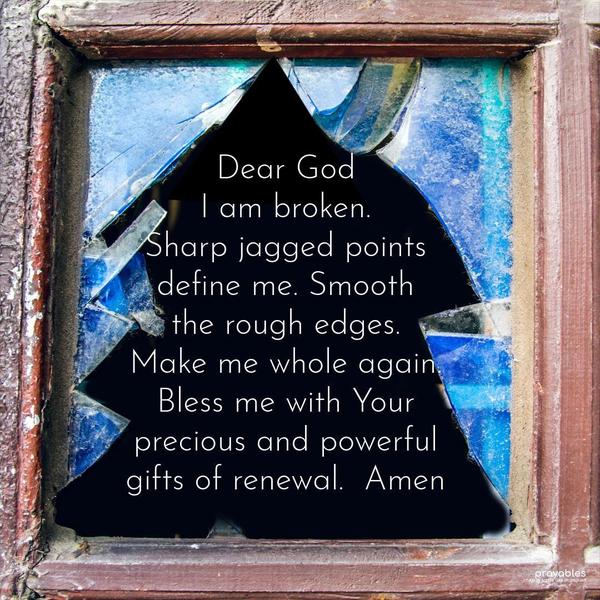 Dear God, I am broken. Sharp jagged points define me. Smooth the rough edges. Make me whole again. Bless me with Your precious and powerful gifts of renewal. Amen