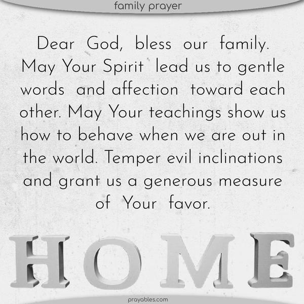 🙏 Dear God, Bless this family. May Your Spirit lead us to gentle words and affection toward each other. May Your teachings show us how to behave when we are out in the world. Temper our evil inclinations and grant us a generous measure of Your favor.