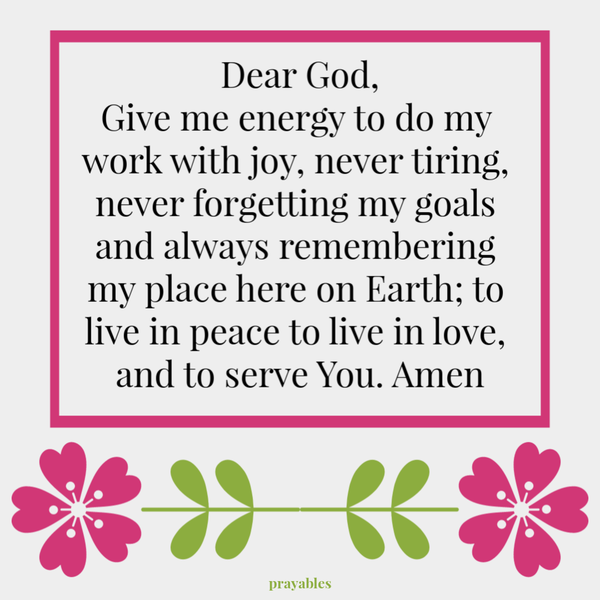 Dear God, Give me energy to do my work with joy, never tiring, never forgetting my goals and always remembering my place here on Earth; to live in peace to live in love, and to serve You. Amen