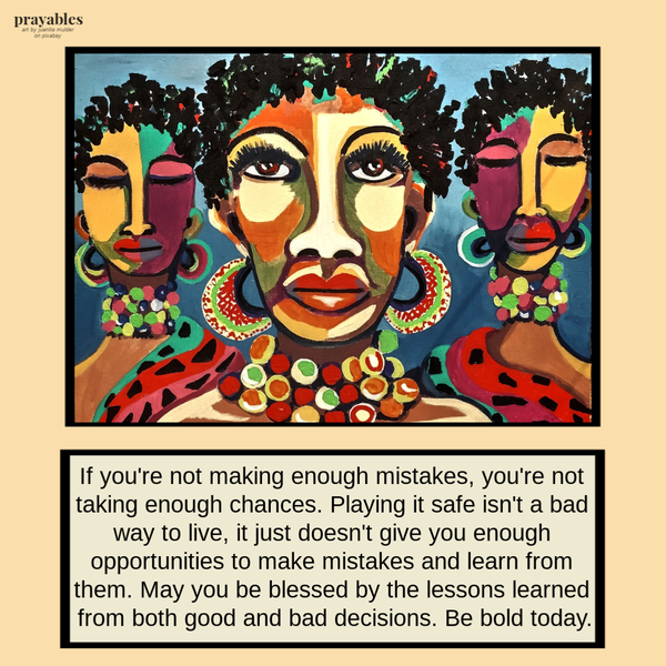 If you’re not making enough mistakes, you’re not taking enough chances. Playing it safe isn’t a bad way to live – it just doesn’t
give you enough opportunities to make mistakes and learn from them. May you be blessed by the lessons learned from both good and bad decisions. Be bold today.