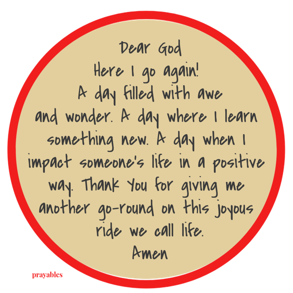 Dear God, Here I go again! A day filled with awe and wonder. A day where I learn something new. A day when I impact someone’s life in a positive way. Thank You for giving me another go-round on this joyous ride we call life. Amen