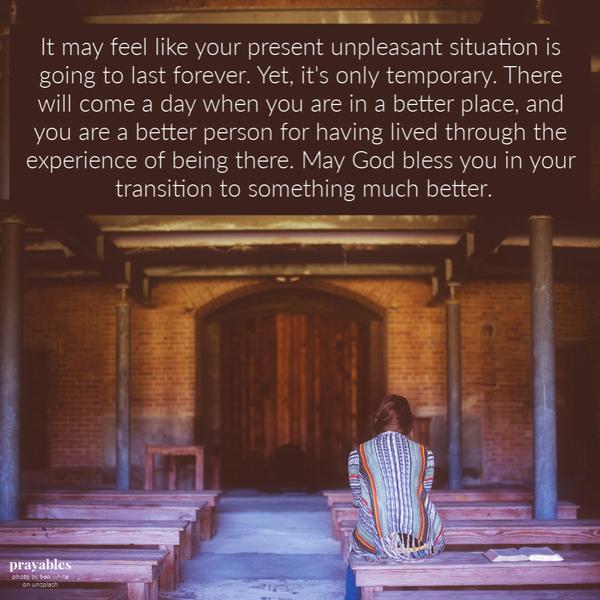 It may feel like your present unpleasant situation is going to last forever. Yet, it’s only temporary. There will come a day when you are in a better place, and you are a better person for having lived through the experience of being
there. May God bless you in your transition to something much better.