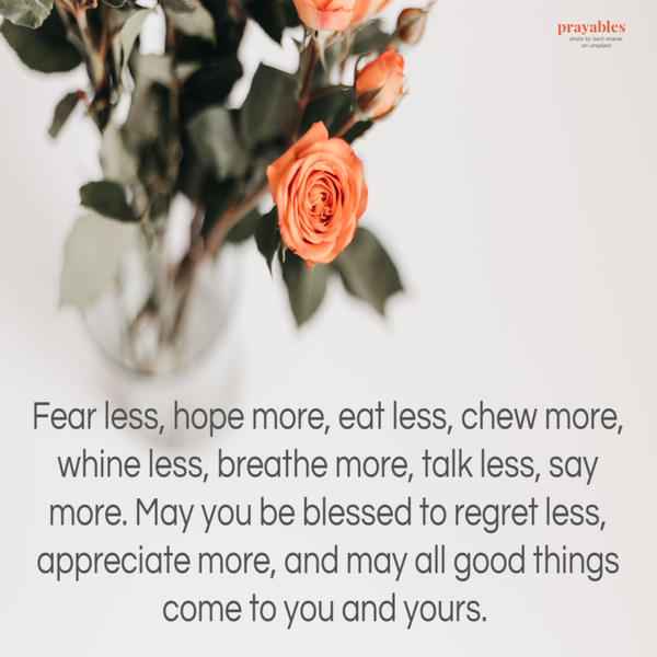 Fear less, hope more, eat less, chew more, whine less, breathe more, talk less, say more. May you be blessed to regret less, appreciate more, and may all good things come to you and yours.