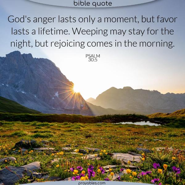 Psalm 30:5 God's anger lasts only a moment, but favor lasts a lifetime. Weeping may stay for the night, but rejoicing comes in the morning.