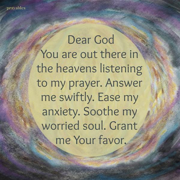 Dear God, You are out there in the heavens listening to my prayer. Answer me swiftly. Ease my anxiety. Soothe my worried soul.
Grant me Your favor.